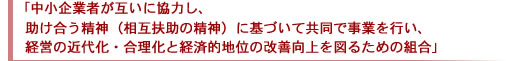 「中小企業者が互いに協力し、助け合う精神（相互扶助の精神）に基づいて共同で事業を行い、経営の近代化・合理化と経済的地位の改善向上を図るための組合」