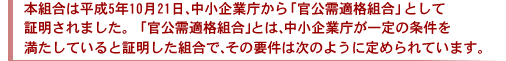 本組合は平成５年１０月２１日、中小企業庁から「官公需適格組合」として証明されました。「官公需適格組合」とは、中小企業庁が一定の条件を満たしていると証明した組合で、その要件は次のように定められています。